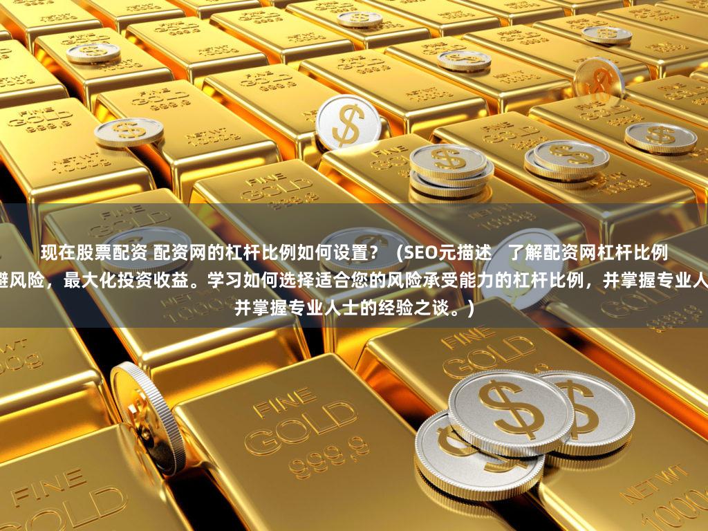 现在股票配资 配资网的杠杆比例如何设置？  (SEO元描述   了解配资网杠杆比例设置的技巧，规避风险，最大化投资收益。学习如何选择适合您的风险承受能力的杠杆比例，并掌握专业人士的经验之谈。)
