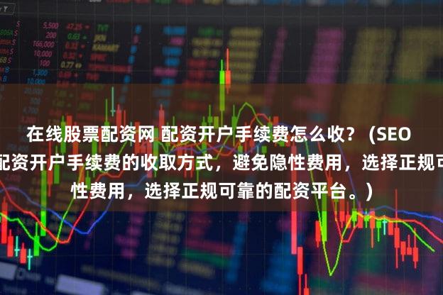 在线股票配资网 配资开户手续费怎么收？ (SEO 元描述  深入了解配资开户手续费的收取方式，避免隐性费用，选择正规可靠的配资平台。)