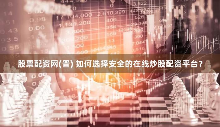 股票配资网(晋) 如何选择安全的在线炒股配资平台？