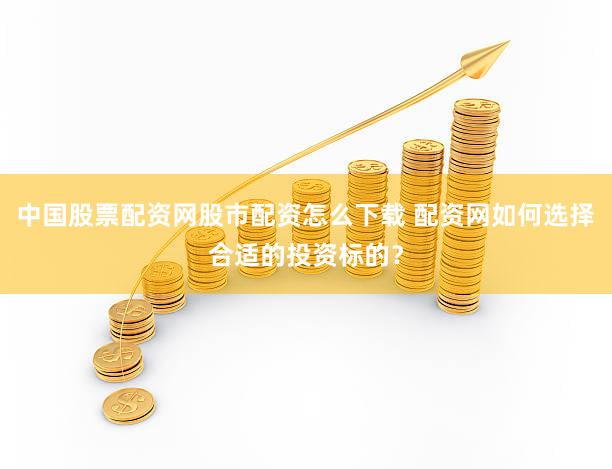 中国股票配资网股市配资怎么下载 配资网如何选择合适的投资标的？