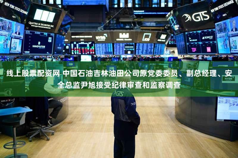 线上股票配资网 中国石油吉林油田公司原党委委员、副总经理、安全总监尹旭接受纪律审查和监察调查