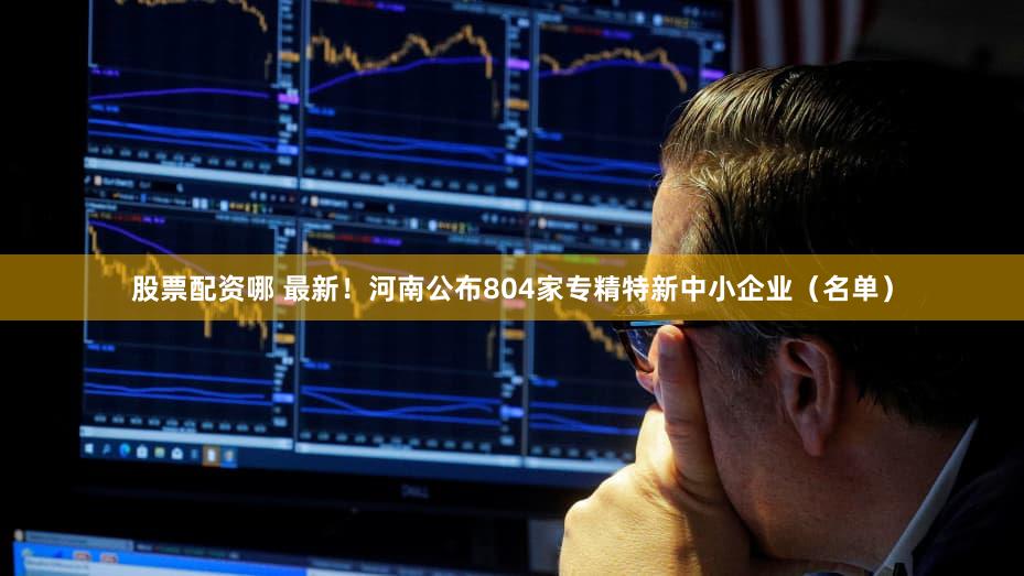 股票配资哪 最新！河南公布804家专精特新中小企业（名单）