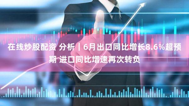 在线炒股配资 分析｜6月出口同比增长8.6%超预期 进口同比增速再次转负