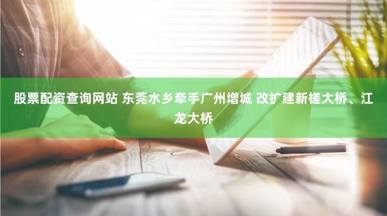 股票配资查询网站 东莞水乡牵手广州增城 改扩建新槎大桥、江龙大桥