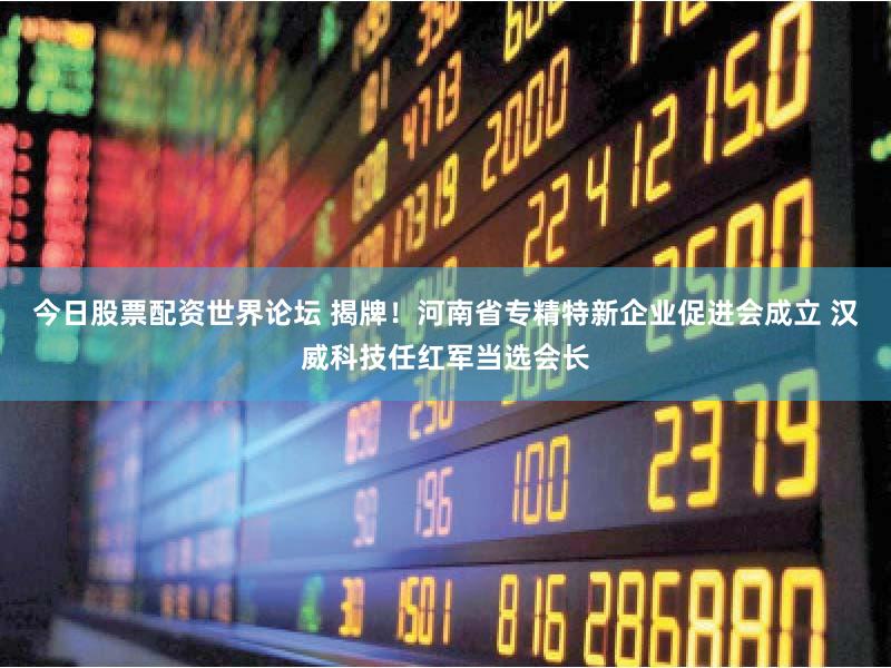 今日股票配资世界论坛 揭牌！河南省专精特新企业促进会成立 汉威科技任红军当选会长