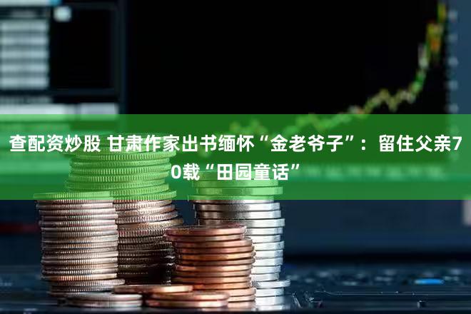 查配资炒股 甘肃作家出书缅怀“金老爷子”：留住父亲70载“田园童话”