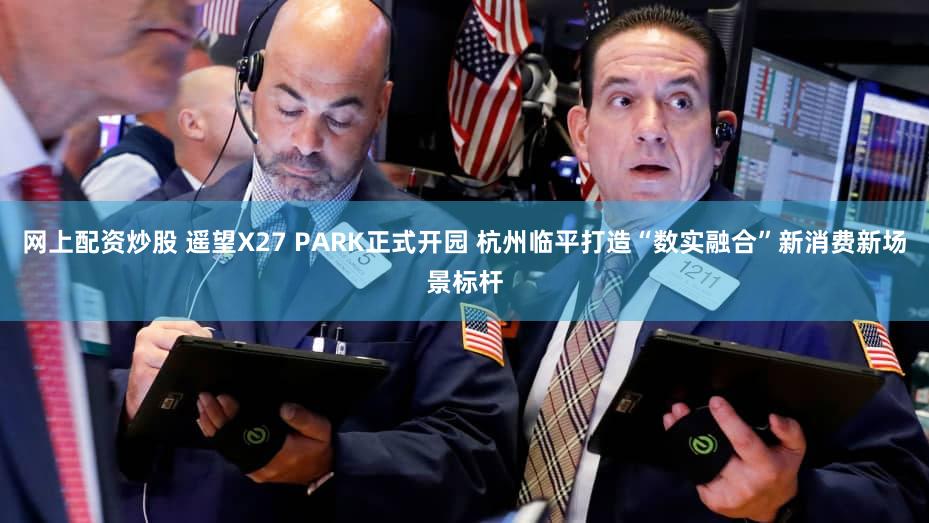 网上配资炒股 遥望X27 PARK正式开园 杭州临平打造“数实融合”新消费新场景标杆
