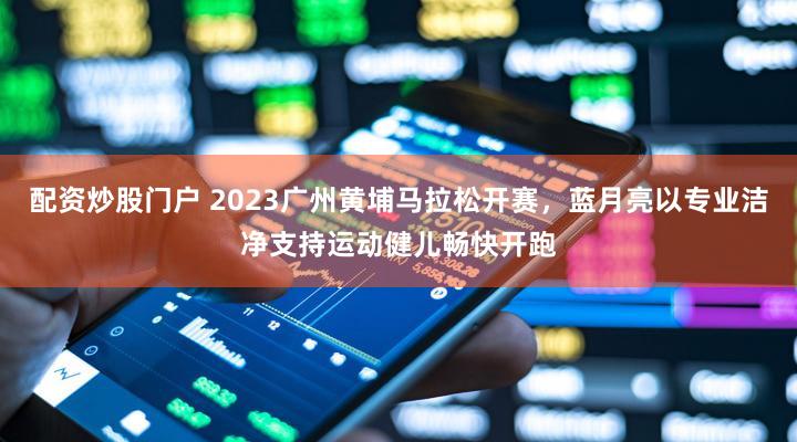 配资炒股门户 2023广州黄埔马拉松开赛，蓝月亮以专业洁净支持运动健儿畅快开跑