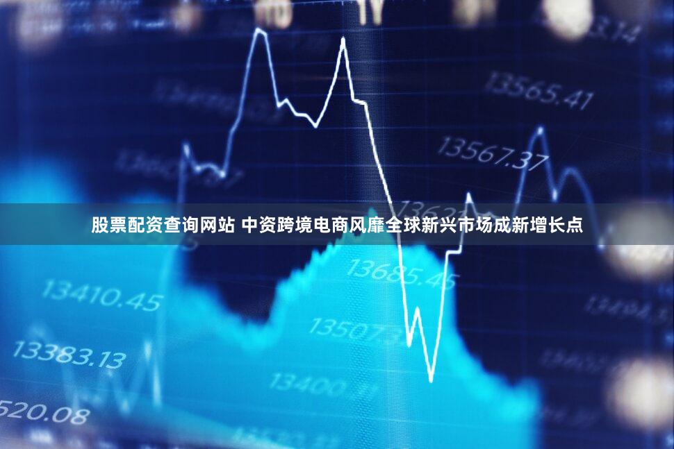 股票配资查询网站 中资跨境电商风靡全球新兴市场成新增长点