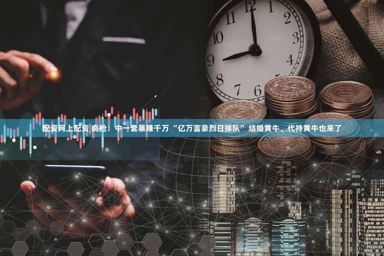 配资网上配资 疯抢！中一套暴赚千万 “亿万富豪烈日排队” 结婚黄牛、代持黄牛也来了