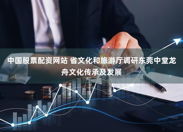 中国股票配资网站 省文化和旅游厅调研东莞中堂龙舟文化传承及发展