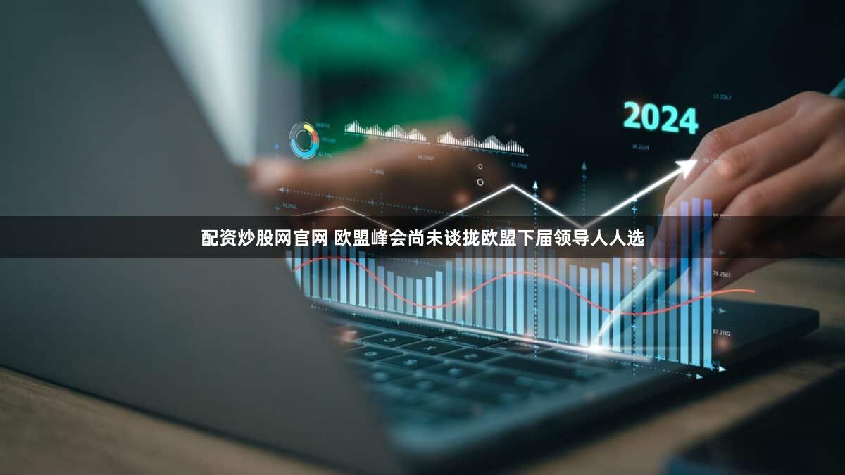 配资炒股网官网 欧盟峰会尚未谈拢欧盟下届领导人人选