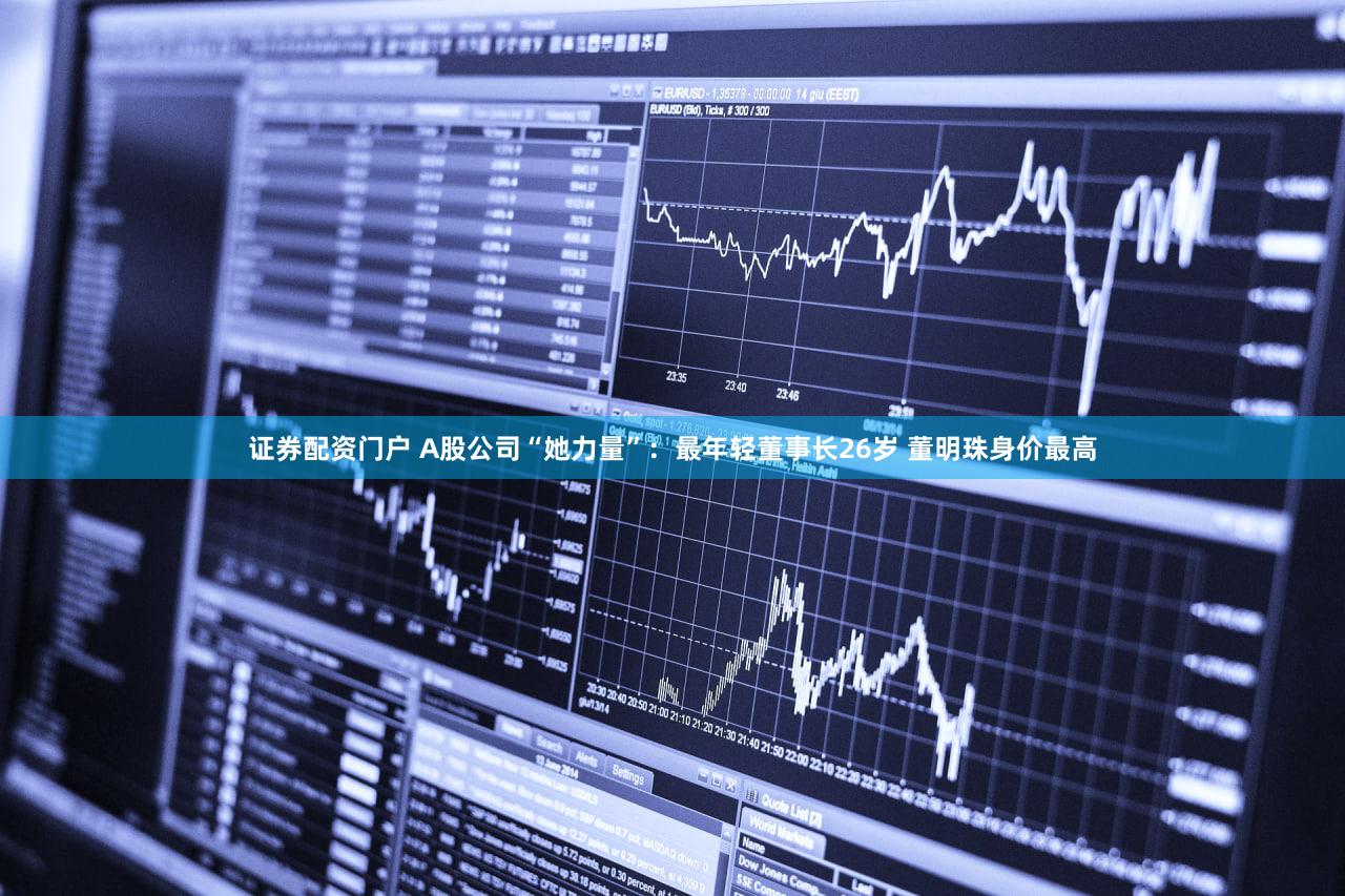 证券配资门户 A股公司“她力量”：最年轻董事长26岁 董明珠身价最高
