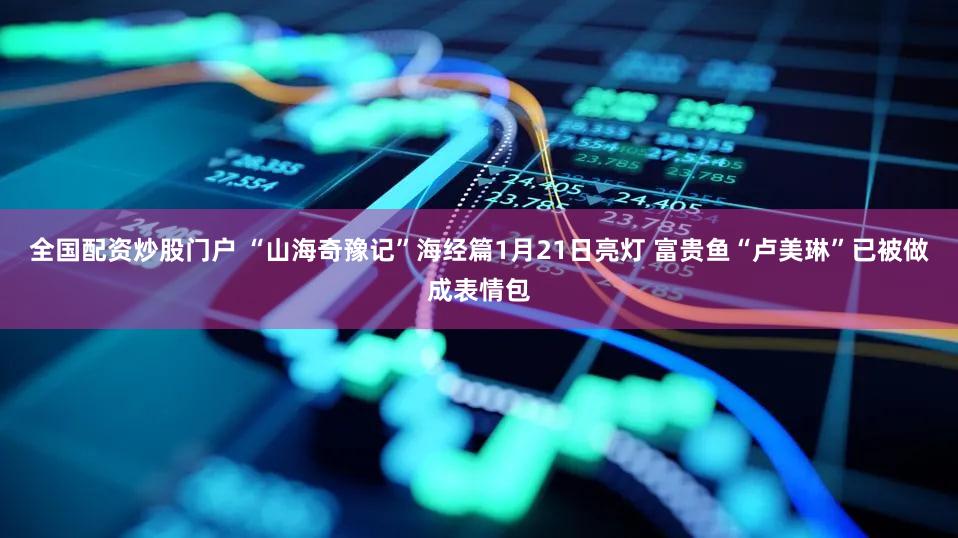 全国配资炒股门户 “山海奇豫记”海经篇1月21日亮灯 富贵鱼“卢美琳”已被做成表情包