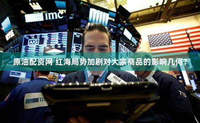 原油配资网 红海局势加剧对大宗商品的影响几何？