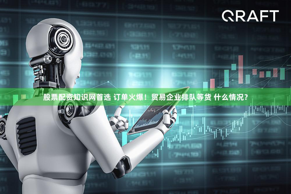 股票配资知识网首选 订单火爆！贸易企业排队等货 什么情况？