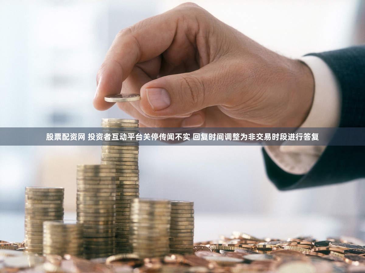 股票配资网 投资者互动平台关停传闻不实 回复时间调整为非交易时段进行答复