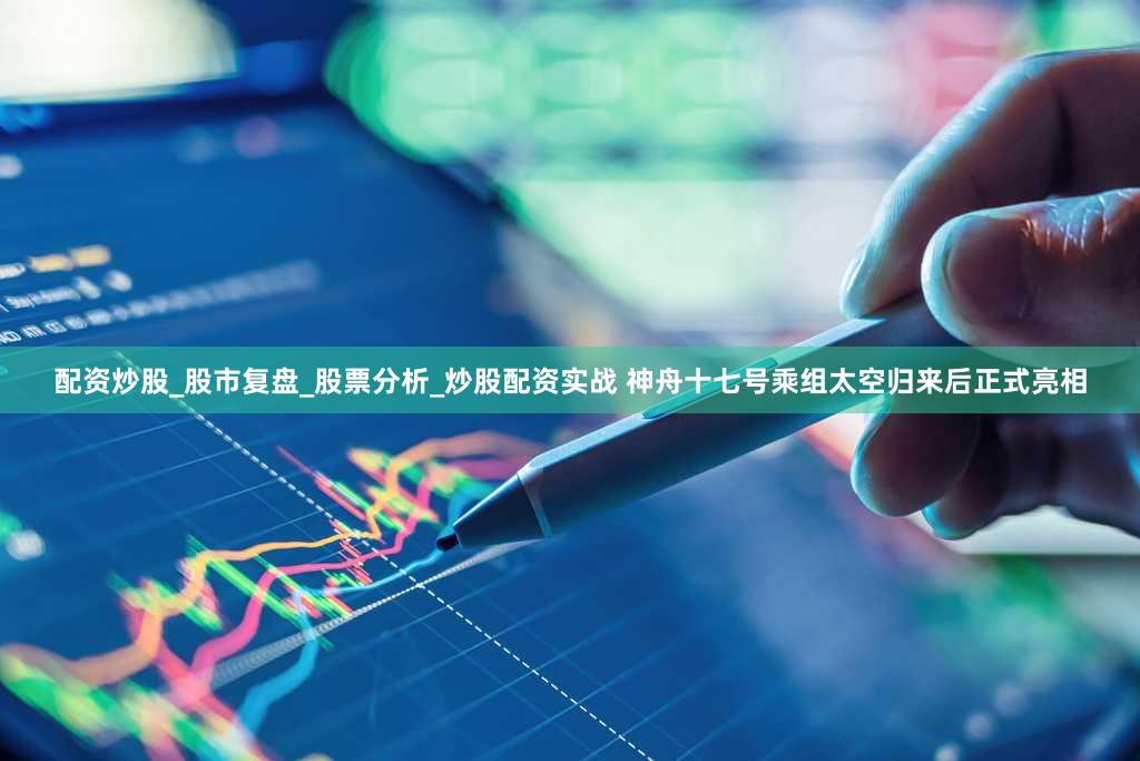配资炒股_股市复盘_股票分析_炒股配资实战 神舟十七号乘组太空归来后正式亮相