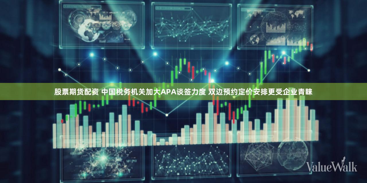 股票期货配资 中国税务机关加大APA谈签力度 双边预约定价安排更受企业青睐