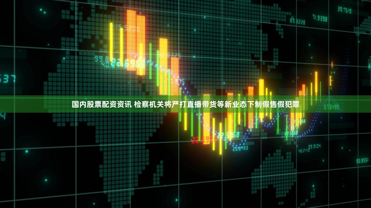 国内股票配资资讯 检察机关将严打直播带货等新业态下制假售假犯罪