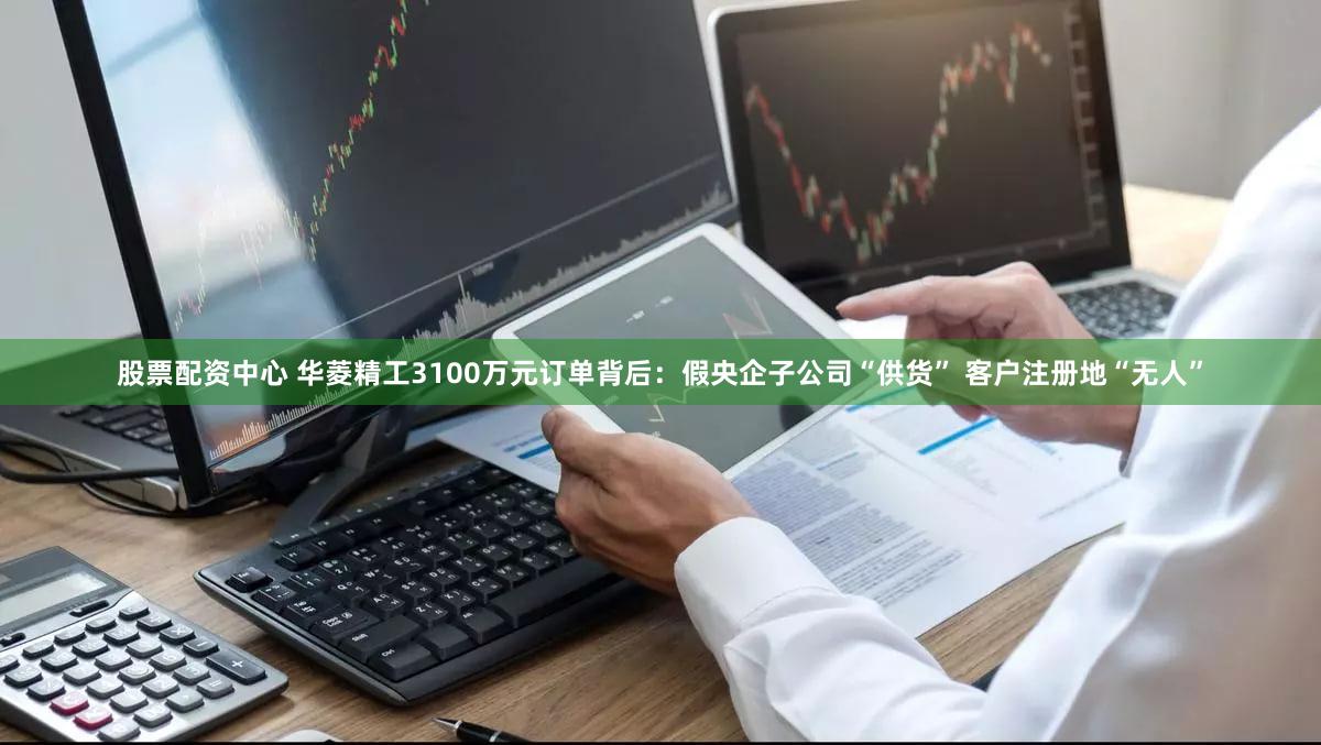股票配资中心 华菱精工3100万元订单背后：假央企子公司“供货” 客户注册地“无人”