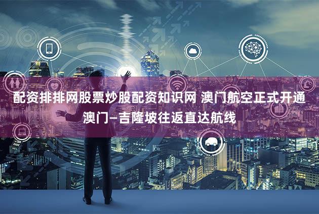配资排排网股票炒股配资知识网 澳门航空正式开通澳门—吉隆坡往返直达航线