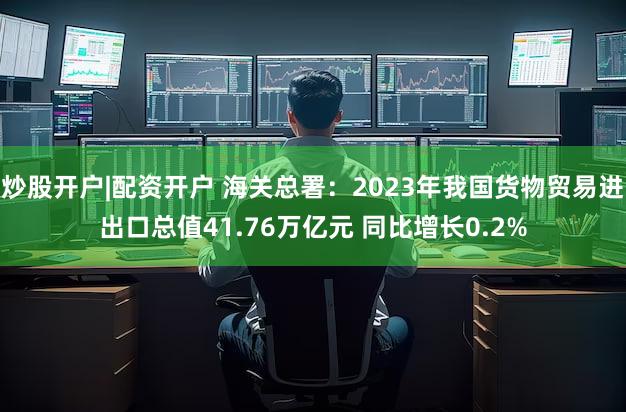 炒股开户|配资开户 海关总署：2023年我国货物贸易进出口总值41.76万亿元 同比增长0.2%
