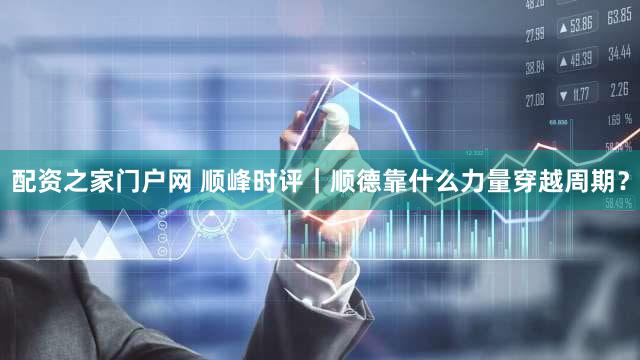 配资之家门户网 顺峰时评｜顺德靠什么力量穿越周期？