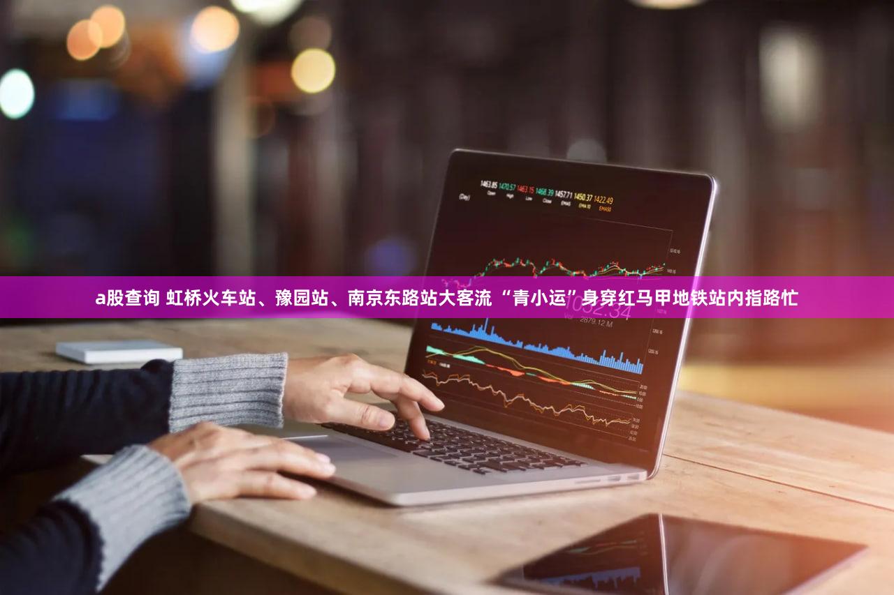 a股查询 虹桥火车站、豫园站、南京东路站大客流 “青小运”身穿红马甲地铁站内指路忙
