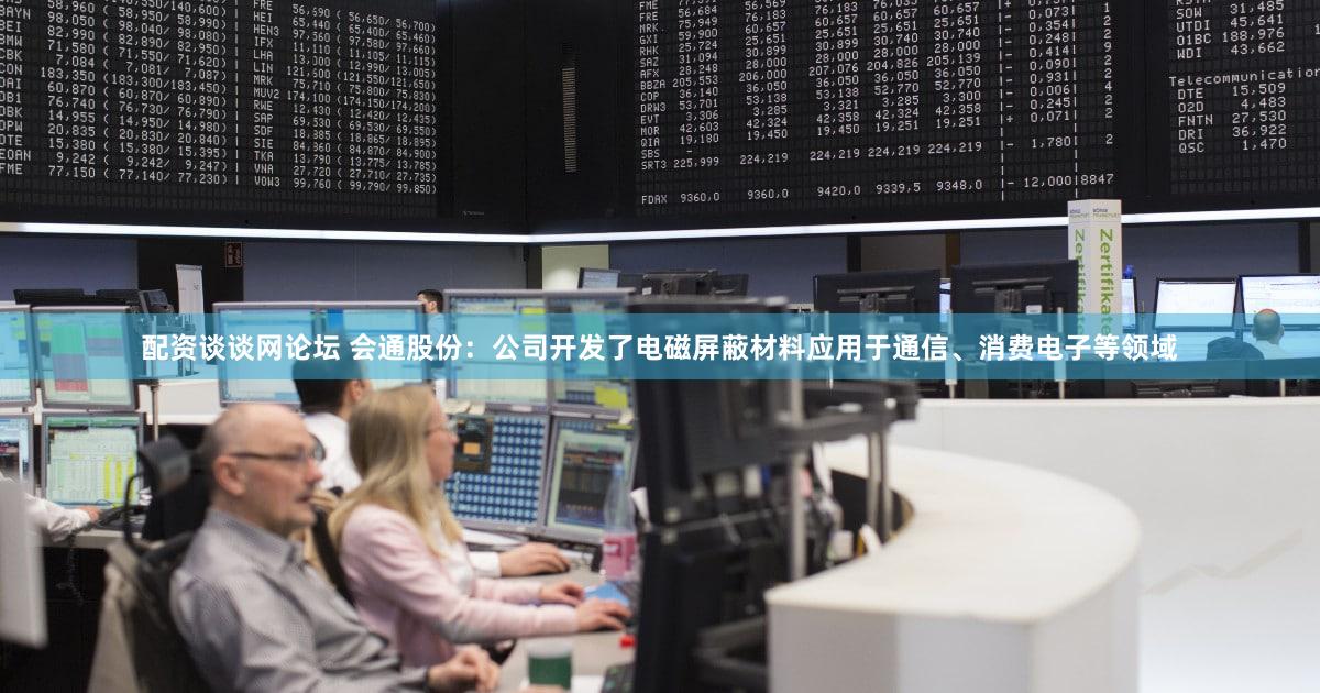 配资谈谈网论坛 会通股份：公司开发了电磁屏蔽材料应用于通信、消费电子等领域