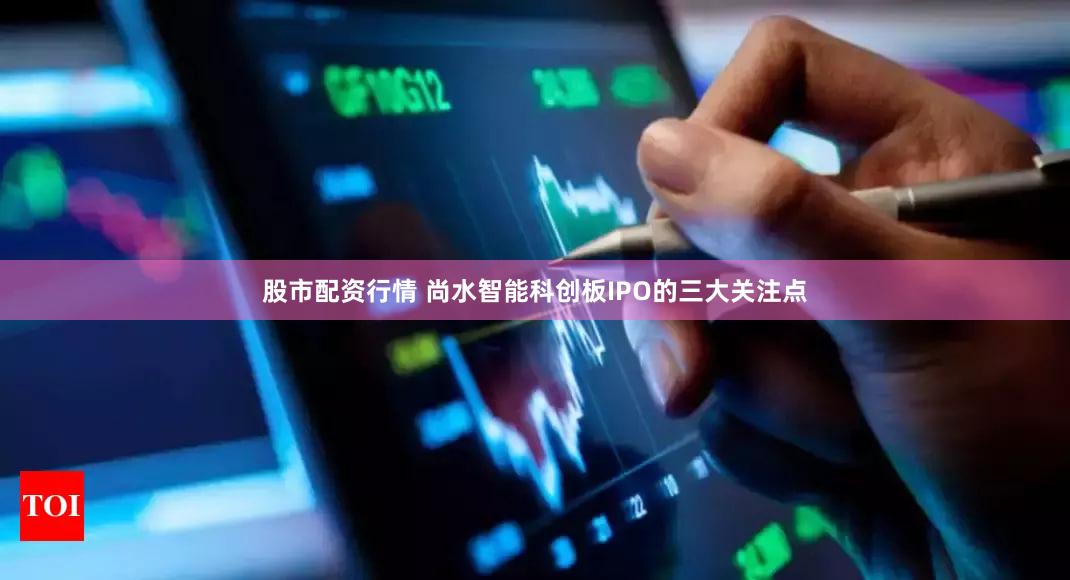 股市配资行情 尚水智能科创板IPO的三大关注点