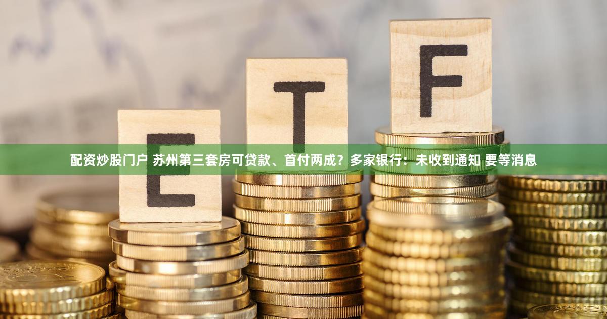 配资炒股门户 苏州第三套房可贷款、首付两成？多家银行：未收到通知 要等消息