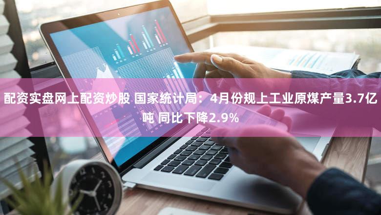 配资实盘网上配资炒股 国家统计局：4月份规上工业原煤产量3.7亿吨 同比下降2.9%