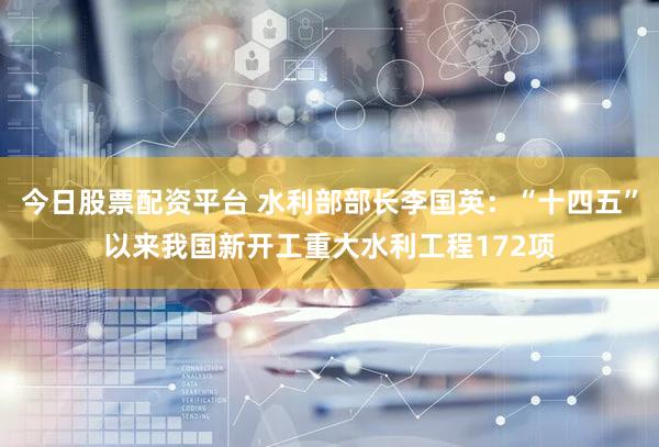 今日股票配资平台 水利部部长李国英：“十四五”以来我国新开工重大水利工程172项