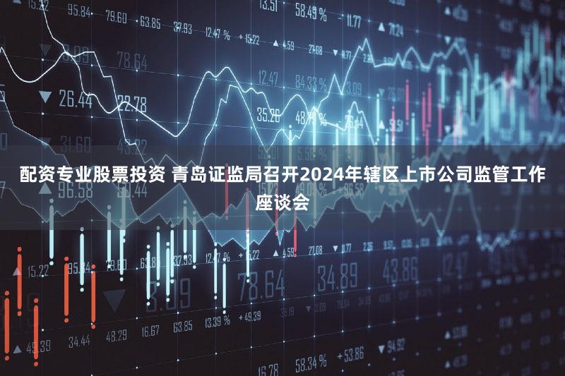 配资专业股票投资 青岛证监局召开2024年辖区上市公司监管工作座谈会