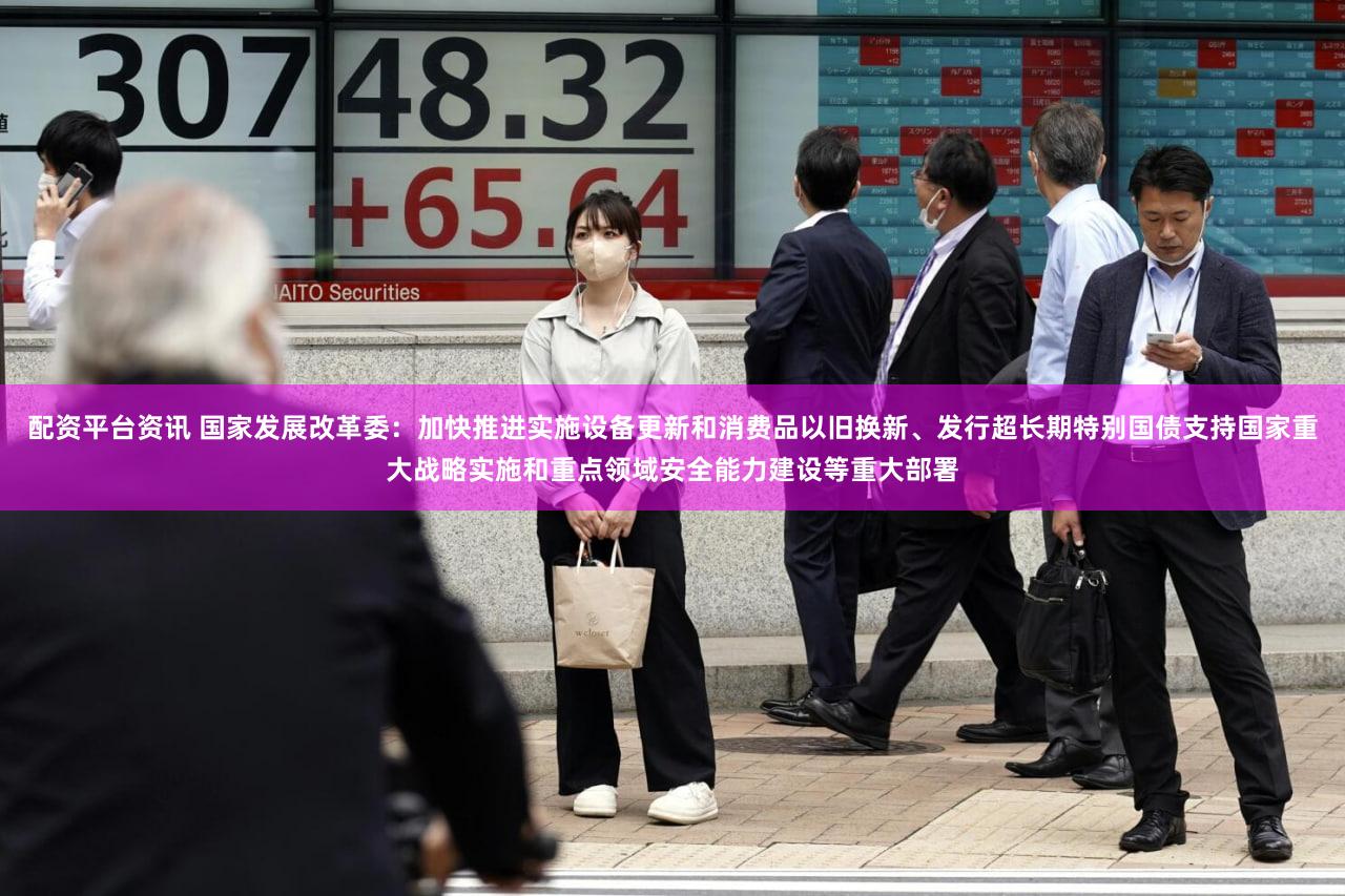 配资平台资讯 国家发展改革委：加快推进实施设备更新和消费品以旧换新、发行超长期特别国债支持国家重大战略实施和重点领域安全能力建设等重大部署