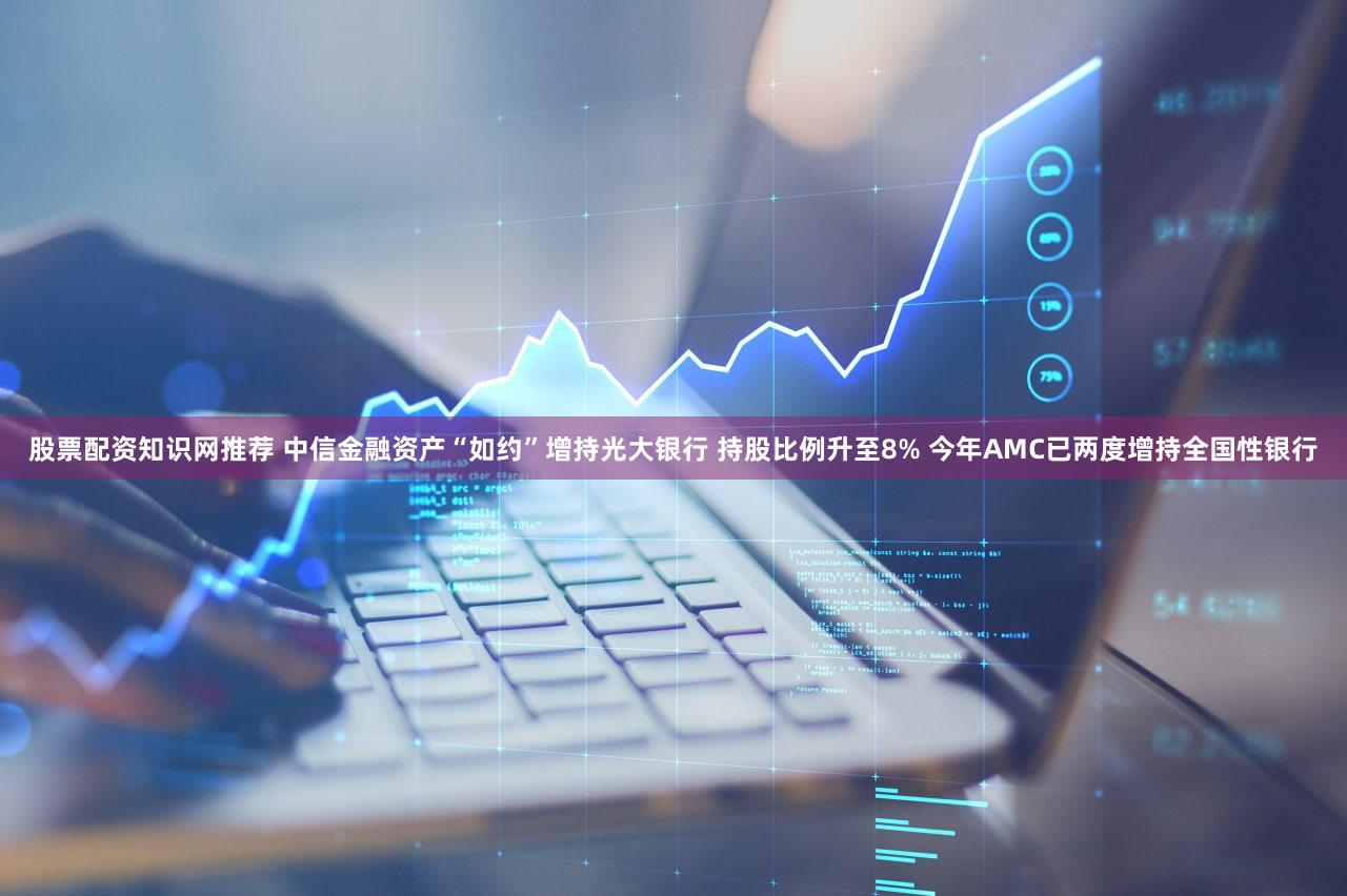 股票配资知识网推荐 中信金融资产“如约”增持光大银行 持股比例升至8% 今年AMC已两度增持全国性银行