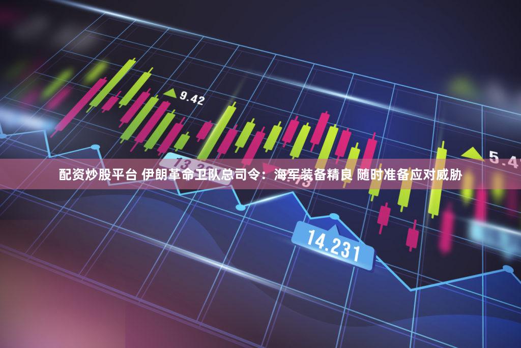 配资炒股平台 伊朗革命卫队总司令：海军装备精良 随时准备应对威胁