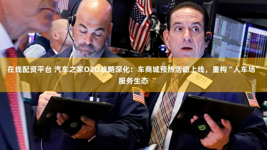 在线配资平台 汽车之家O2O战略深化：车商城预热活动上线，重构“人车场”服务生态