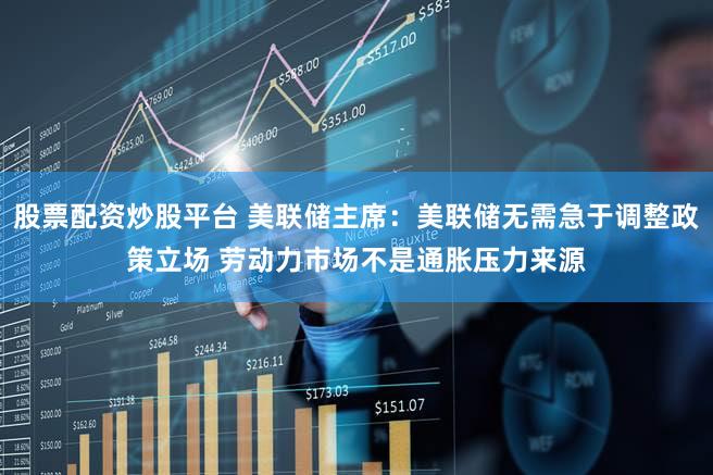 股票配资炒股平台 美联储主席：美联储无需急于调整政策立场 劳动力市场不是通胀压力来源