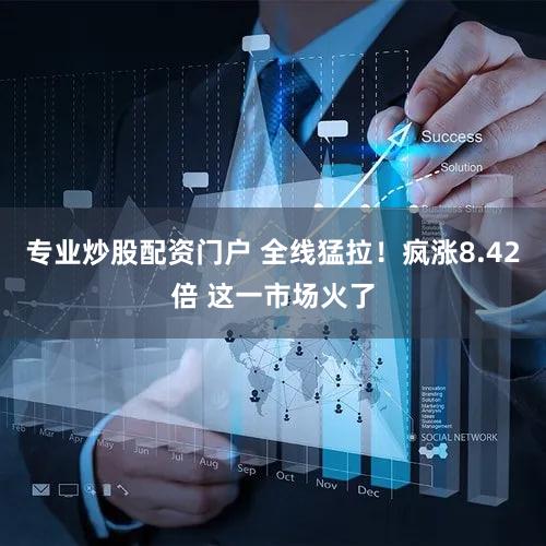 专业炒股配资门户 全线猛拉！疯涨8.42倍 这一市场火了