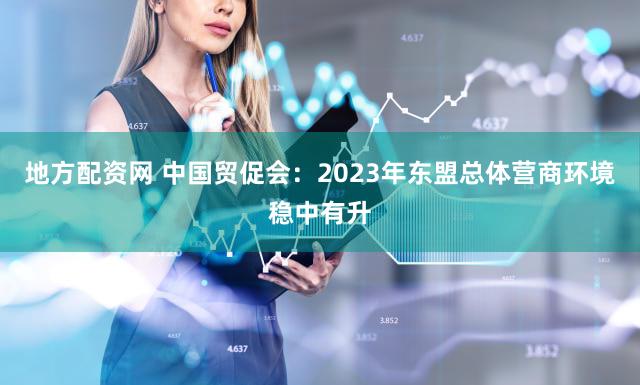 地方配资网 中国贸促会：2023年东盟总体营商环境稳中有升
