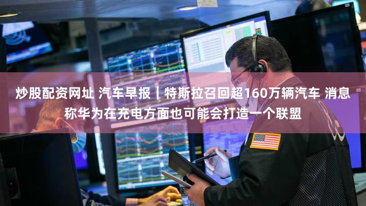 炒股配资网址 汽车早报｜特斯拉召回超160万辆汽车 消息称华为在充电方面也可能会打造一个联盟