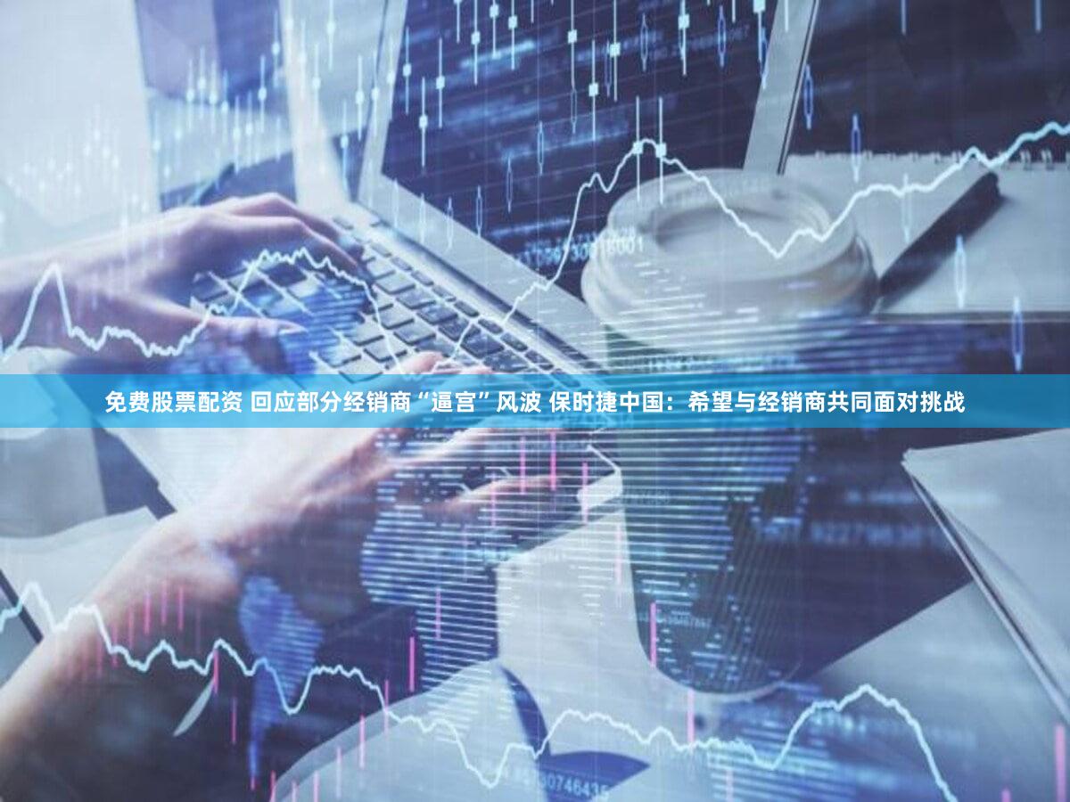 免费股票配资 回应部分经销商“逼宫”风波 保时捷中国：希望与经销商共同面对挑战