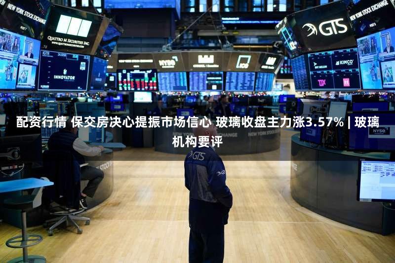 配资行情 保交房决心提振市场信心 玻璃收盘主力涨3.57% | 玻璃机构要评