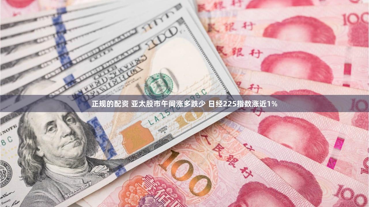 正规的配资 亚太股市午间涨多跌少 日经225指数涨近1%