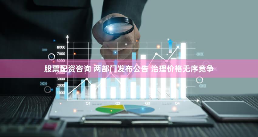 股票配资咨询 两部门发布公告 治理价格无序竞争