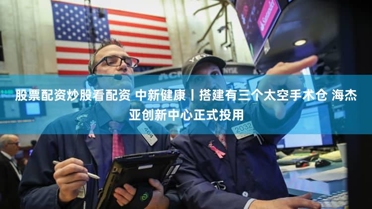 股票配资炒股看配资 中新健康丨搭建有三个太空手术仓 海杰亚创新中心正式投用