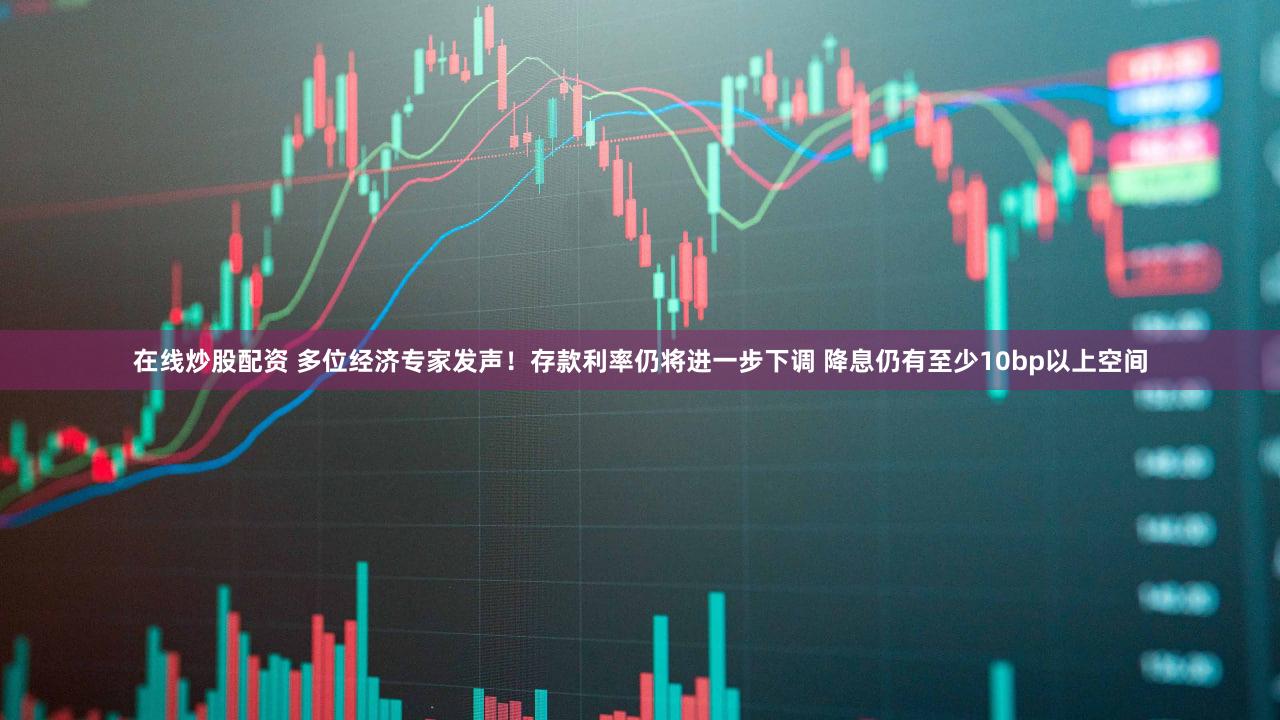 在线炒股配资 多位经济专家发声！存款利率仍将进一步下调 降息仍有至少10bp以上空间