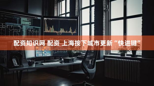 配资知识网 配资 上海按下城市更新“快进键”